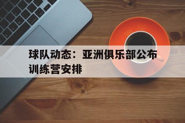 球队动态：亚洲俱乐部公布训练营安排